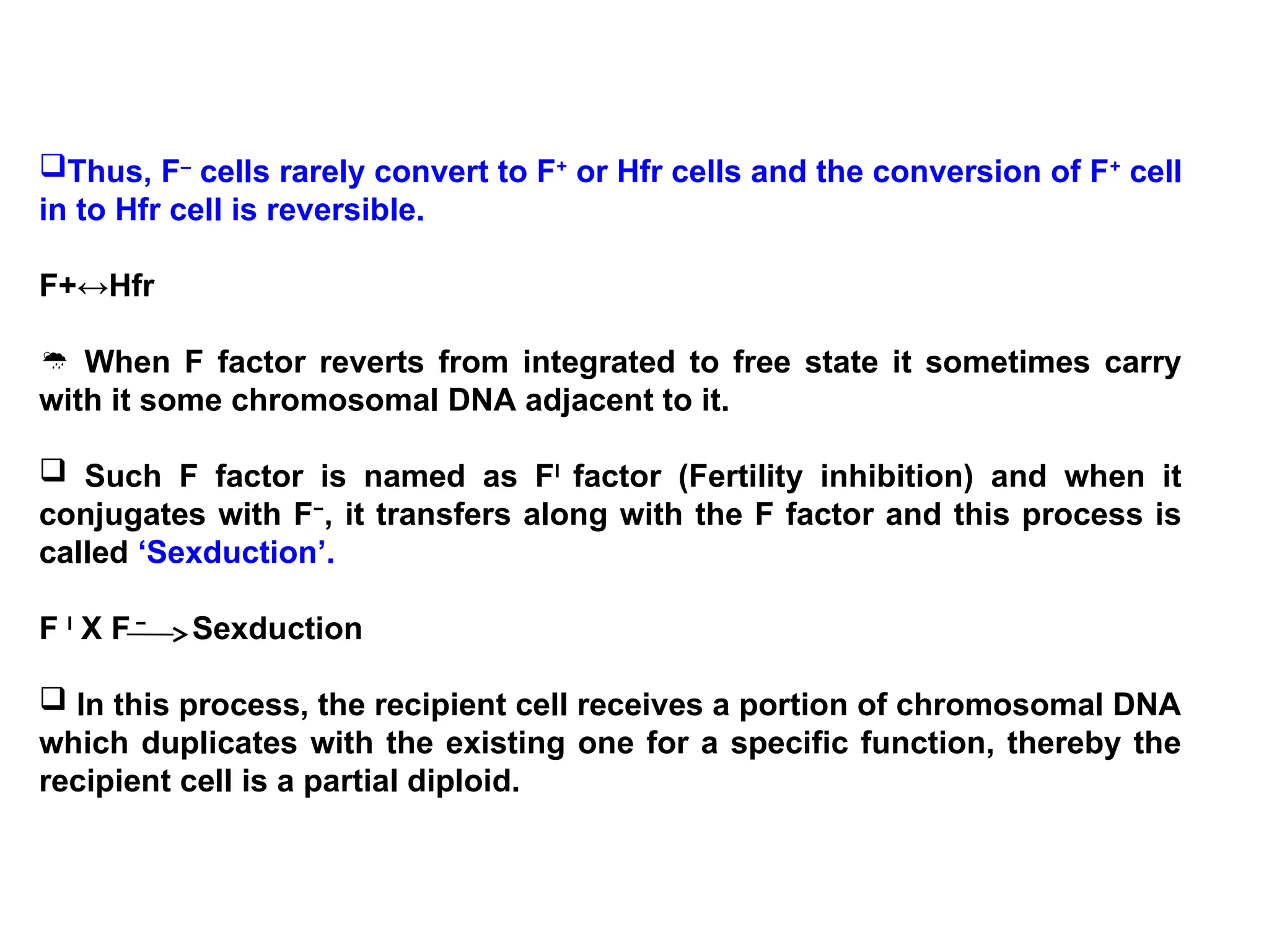 Thus, F–
cells rarely convert to F+
or Hfr cells and the conversion of F+
cell
in to Hfr cell is reversible.
F+↔Hfr
 When F factor reverts from integrated to free state it sometimes carry
with it some chromosomal DNA adjacent to it.
 Such F factor is named as FI
factor (Fertility inhibition) and when it
conjugates with F−
, it transfers along with the F factor and this process is
called ‘Sexduction’.
F I
X F −
Sexduction
 In this process, the recipient cell receives a portion of chromosomal DNA
which duplicates with the existing one for a specific function, thereby the
recipient cell is a partial diploid.
 