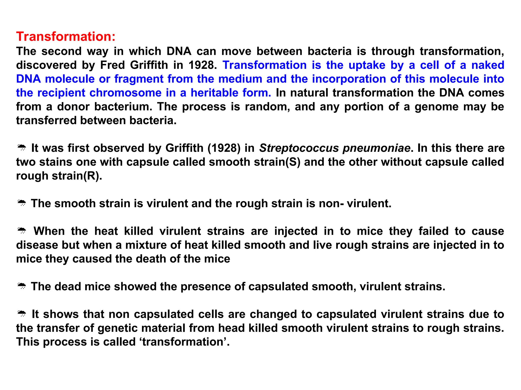 Transformation:
The second way in which DNA can move between bacteria is through transformation,
discovered by Fred Griffith in 1928. Transformation is the uptake by a cell of a naked
DNA molecule or fragment from the medium and the incorporation of this molecule into
the recipient chromosome in a heritable form. In natural transformation the DNA comes
from a donor bacterium. The process is random, and any portion of a genome may be
transferred between bacteria.
 It was first observed by Griffith (1928) in Streptococcus pneumoniae. In this there are
two stains one with capsule called smooth strain(S) and the other without capsule called
rough strain(R).
 The smooth strain is virulent and the rough strain is non- virulent.
 When the heat killed virulent strains are injected in to mice they failed to cause
disease but when a mixture of heat killed smooth and live rough strains are injected in to
mice they caused the death of the mice
 The dead mice showed the presence of capsulated smooth, virulent strains.
 It shows that non capsulated cells are changed to capsulated virulent strains due to
the transfer of genetic material from head killed smooth virulent strains to rough strains.
This process is called ‘transformation’.
 