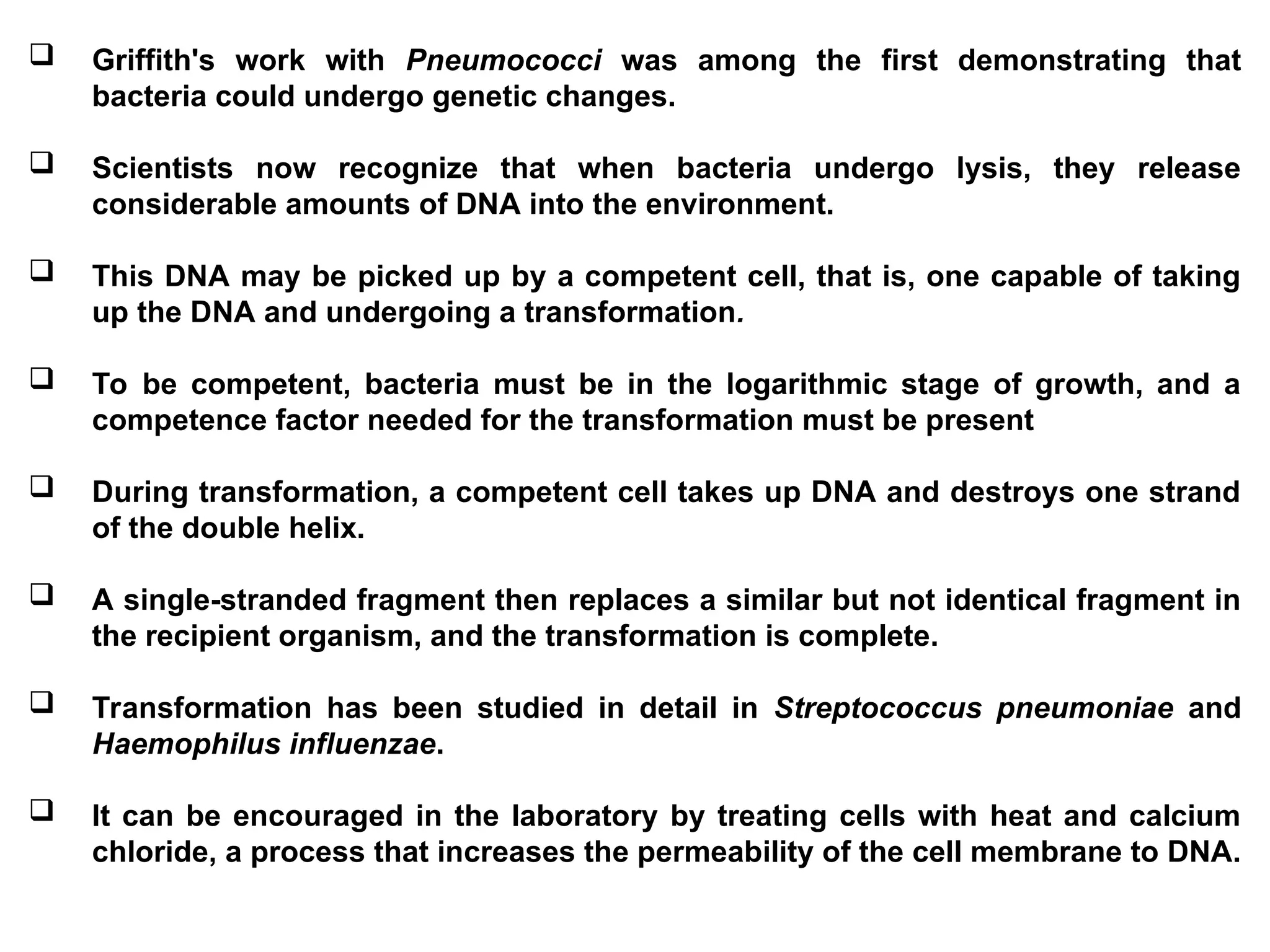  Griffith's work with Pneumococci was among the first demonstrating that
bacteria could undergo genetic changes.
 Scientists now recognize that when bacteria undergo lysis, they release
considerable amounts of DNA into the environment.
 This DNA may be picked up by a competent cell, that is, one capable of taking
up the DNA and undergoing a transformation.
 To be competent, bacteria must be in the logarithmic stage of growth, and a
competence factor needed for the transformation must be present
 During transformation, a competent cell takes up DNA and destroys one strand
of the double helix.
 A single-stranded fragment then replaces a similar but not identical fragment in
the recipient organism, and the transformation is complete.
 Transformation has been studied in detail in Streptococcus pneumoniae and
Haemophilus influenzae.
 It can be encouraged in the laboratory by treating cells with heat and calcium
chloride, a process that increases the permeability of the cell membrane to DNA.
 