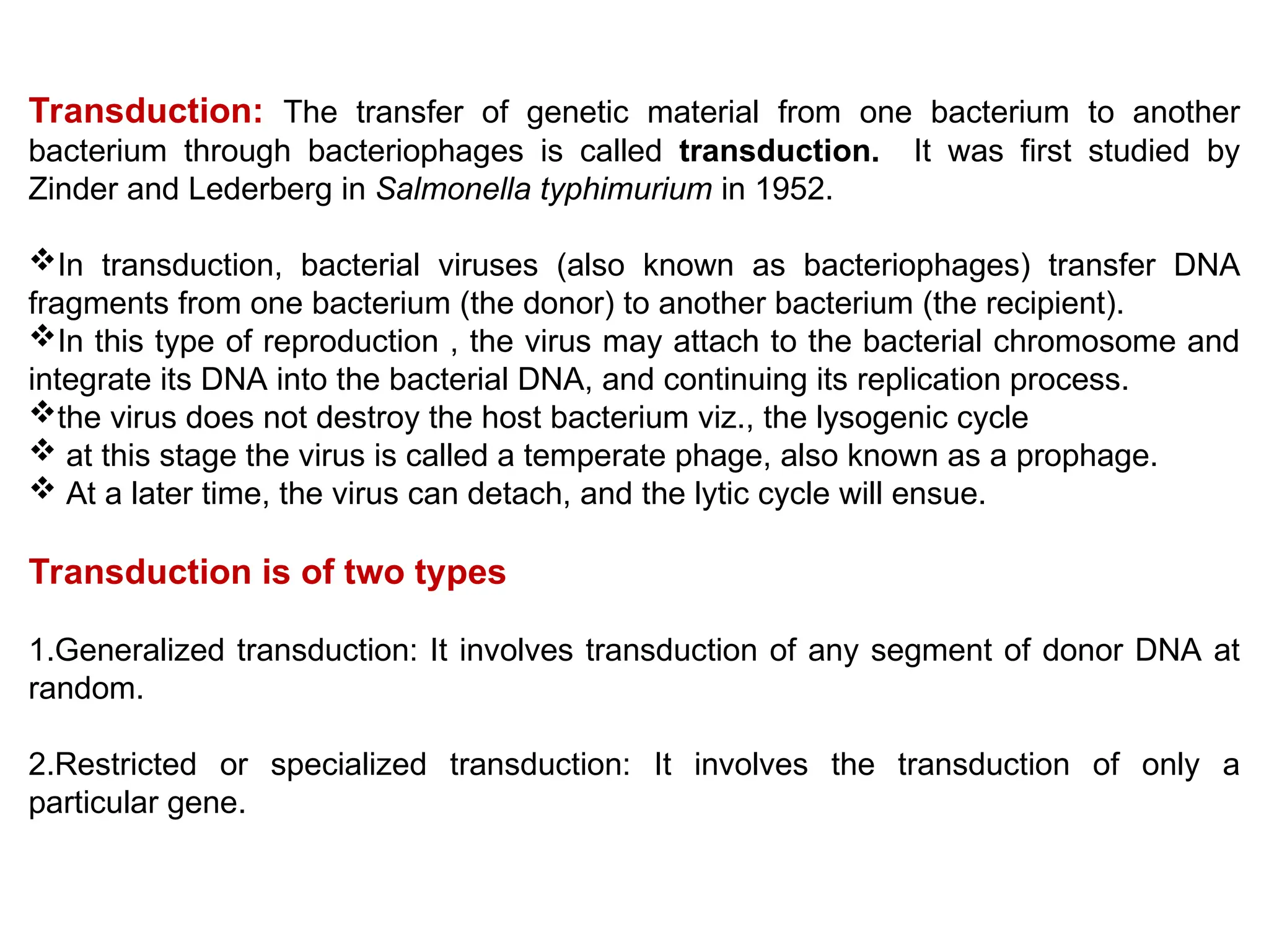Transduction: The transfer of genetic material from one bacterium to another
bacterium through bacteriophages is called transduction. It was first studied by
Zinder and Lederberg in Salmonella typhimurium in 1952.
In transduction, bacterial viruses (also known as bacteriophages) transfer DNA
fragments from one bacterium (the donor) to another bacterium (the recipient).
In this type of reproduction , the virus may attach to the bacterial chromosome and
integrate its DNA into the bacterial DNA, and continuing its replication process.
the virus does not destroy the host bacterium viz., the lysogenic cycle
 at this stage the virus is called a temperate phage, also known as a prophage.
 At a later time, the virus can detach, and the lytic cycle will ensue.
Transduction is of two types
1.Generalized transduction: It involves transduction of any segment of donor DNA at
random.
2.Restricted or specialized transduction: It involves the transduction of only a
particular gene.
 