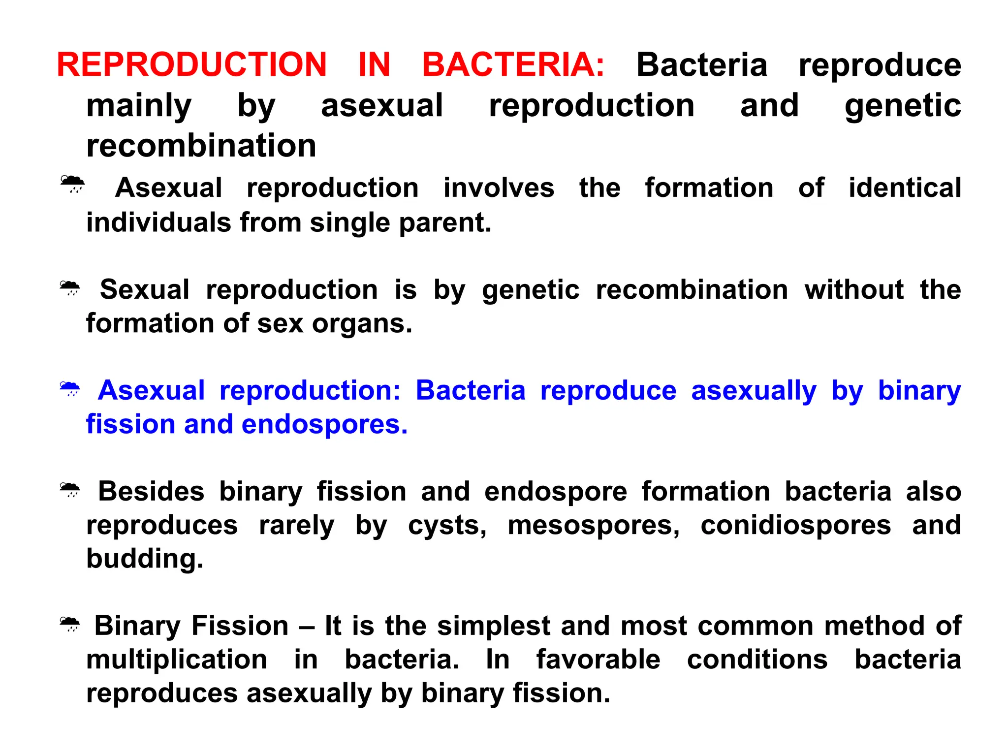 REPRODUCTION IN BACTERIA: Bacteria reproduce
mainly by asexual reproduction and genetic
recombination
 Asexual reproduction involves the formation of identical
individuals from single parent.
 Sexual reproduction is by genetic recombination without the
formation of sex organs.
 Asexual reproduction: Bacteria reproduce asexually by binary
fission and endospores.
 Besides binary fission and endospore formation bacteria also
reproduces rarely by cysts, mesospores, conidiospores and
budding.
 Binary Fission – It is the simplest and most common method of
multiplication in bacteria. In favorable conditions bacteria
reproduces asexually by binary fission.
 