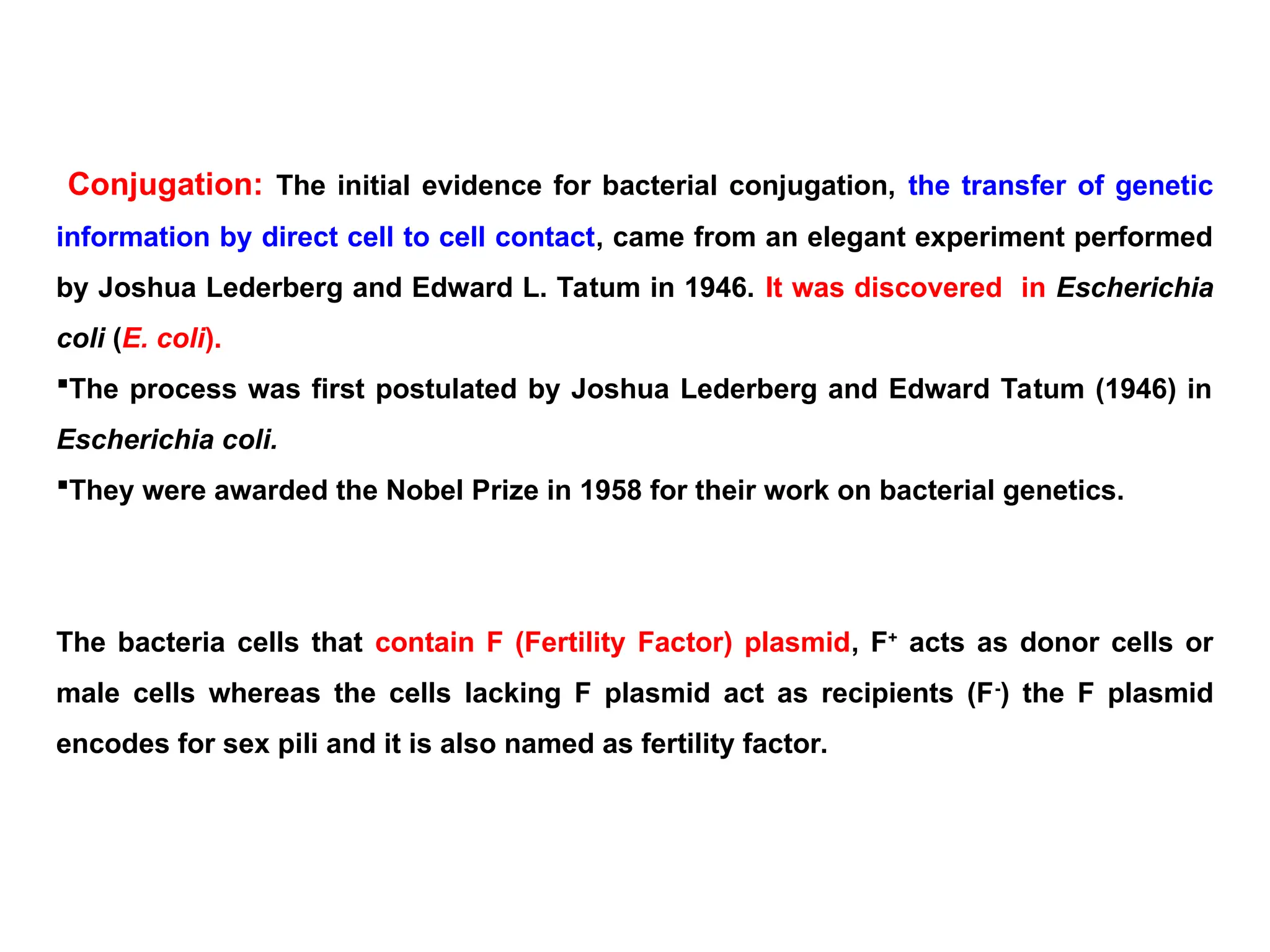 Conjugation: The initial evidence for bacterial conjugation, the transfer of genetic
information by direct cell to cell contact, came from an elegant experiment performed
by Joshua Lederberg and Edward L. Tatum in 1946. It was discovered in Escherichia
coli (E. coli).
The process was first postulated by Joshua Lederberg and Edward Tatum (1946) in
Escherichia coli.
They were awarded the Nobel Prize in 1958 for their work on bacterial genetics.
The bacteria cells that contain F (Fertility Factor) plasmid, F+
acts as donor cells or
male cells whereas the cells lacking F plasmid act as recipients (F-
) the F plasmid
encodes for sex pili and it is also named as fertility factor.
 