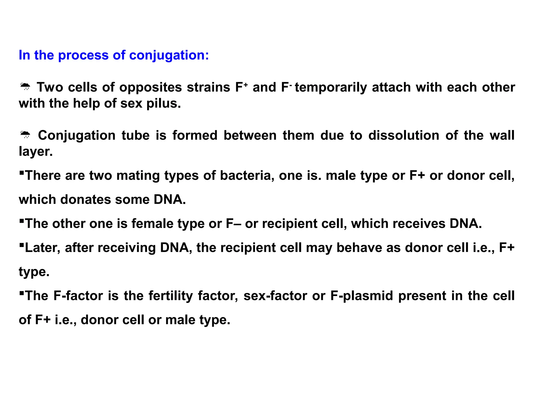 In the process of conjugation:
 Two cells of opposites strains F+
and F-
temporarily attach with each other
with the help of sex pilus.
 Conjugation tube is formed between them due to dissolution of the wall
layer.
There are two mating types of bacteria, one is. male type or F+ or donor cell,
which donates some DNA.
The other one is female type or F– or recipient cell, which receives DNA.
Later, after receiving DNA, the recipient cell may behave as donor cell i.e., F+
type.
The F-factor is the fertility factor, sex-factor or F-plasmid present in the cell
of F+ i.e., donor cell or male type.
 