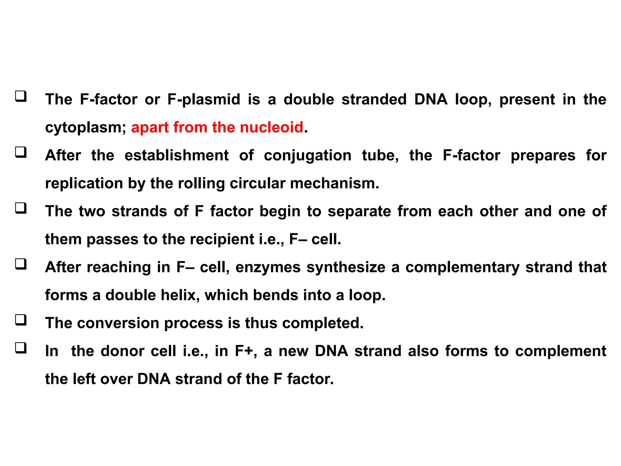  The F-factor or F-plasmid is a double stranded DNA loop, present in the
cytoplasm; apart from the nucleoid.
 After the establishment of conjugation tube, the F-factor prepares for
replication by the rolling circular mechanism.
 The two strands of F factor begin to separate from each other and one of
them passes to the recipient i.e., F– cell.
 After reaching in F– cell, enzymes synthesize a complementary strand that
forms a double helix, which bends into a loop.
 The conversion process is thus completed.
 In the donor cell i.e., in F+, a new DNA strand also forms to complement
the left over DNA strand of the F factor.
 