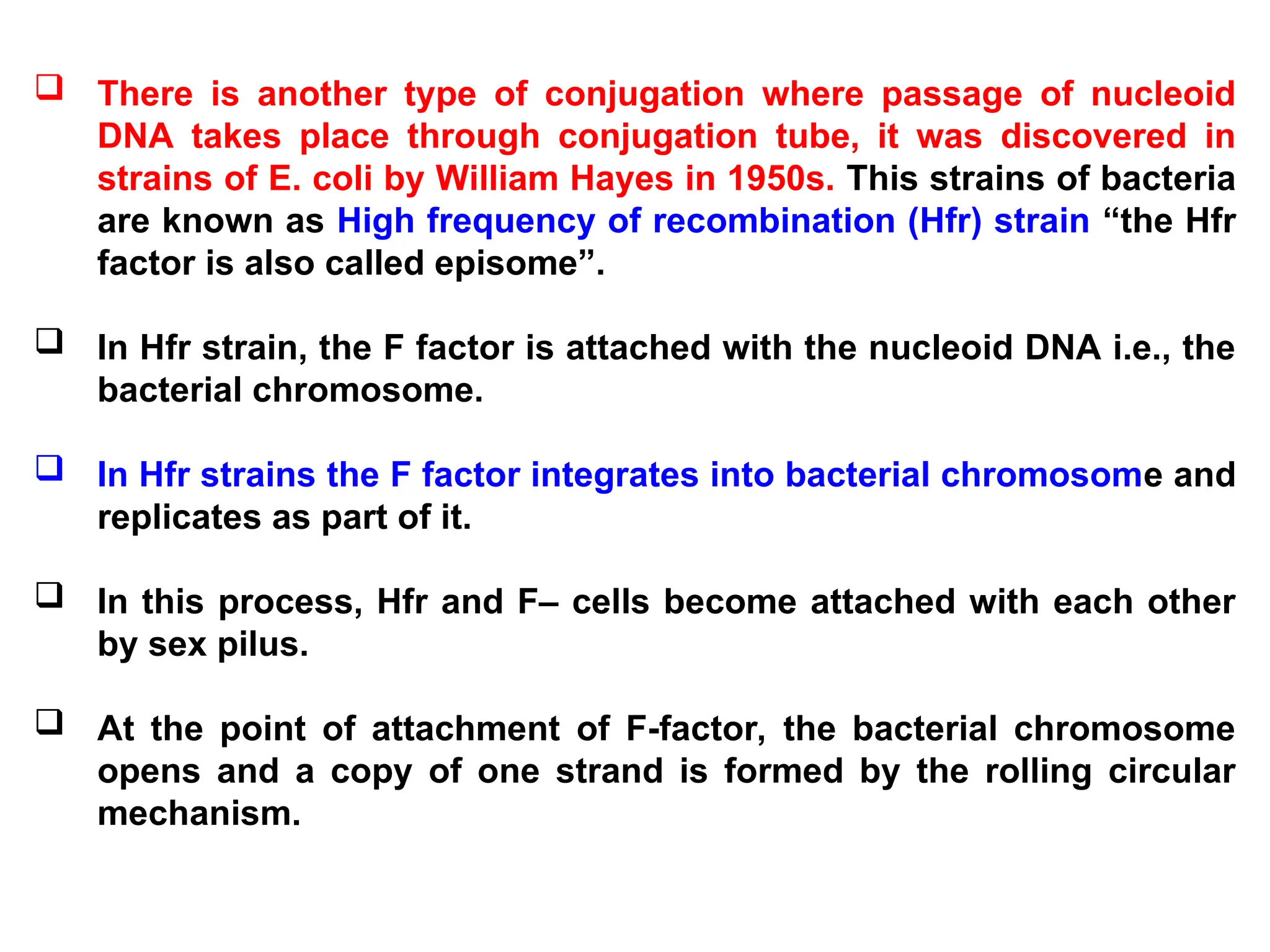  There is another type of conjugation where passage of nucleoid
DNA takes place through conjugation tube, it was discovered in
strains of E. coli by William Hayes in 1950s. This strains of bacteria
are known as High frequency of recombination (Hfr) strain “the Hfr
factor is also called episome”.
 In Hfr strain, the F factor is attached with the nucleoid DNA i.e., the
bacterial chromosome.
 In Hfr strains the F factor integrates into bacterial chromosome and
replicates as part of it.
 In this process, Hfr and F– cells become attached with each other
by sex pilus.
 At the point of attachment of F-factor, the bacterial chromosome
opens and a copy of one strand is formed by the rolling circular
mechanism.
 