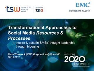 Transformational Approaches to
Social Media Resources &
Processes
– Inspire & sustain SMEs’ thought leadership
through blogging
Nada Wheelock | EMC Corporation @WheelNZ
10.16.2012
 