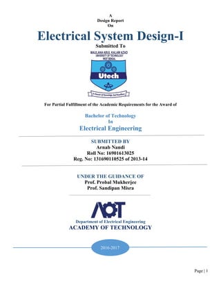 Page | 1
A
Design Report
On
Electrical System Design-I
Submitted To
For Partial Fulfillment of the Academic Requirements for the Award of
Bachelor of Technology
In
Electrical Engineering
SUBMITTED BY
Arnab Nandi
Roll No: 16901613025
Reg. No: 131690110525 of 2013-14
UNDER THE GUIDANCE OF
Prof. Probal Mukherjee
Prof. Sandipan Misra
Department of Electrical Engineering
ACADEMY OF TECHNOLOGY
2016-2017
 