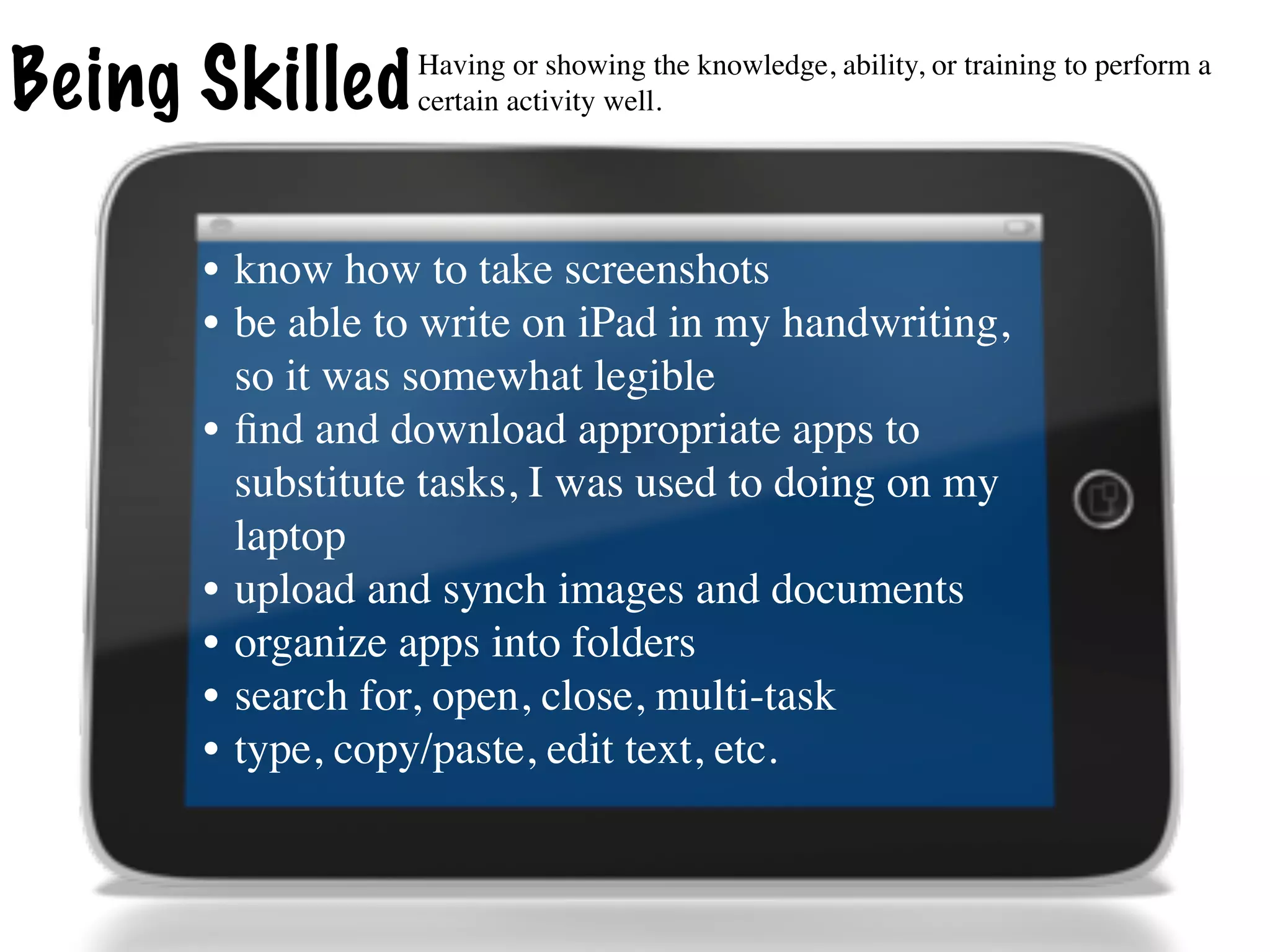 Being Skilled    Having or showing the knowledge, ability, or training to perform a
                 certain activity well.




      • know how to take screenshots
      • be able to write on iPad in my handwriting,
        so it was somewhat legible
      • ﬁnd and download appropriate apps to
        substitute tasks, I was used to doing on my
        laptop
      • upload and synch images and documents
      • organize apps into folders
      • search for, open, close, multi-task
      • type, copy/paste, edit text, etc.
 
