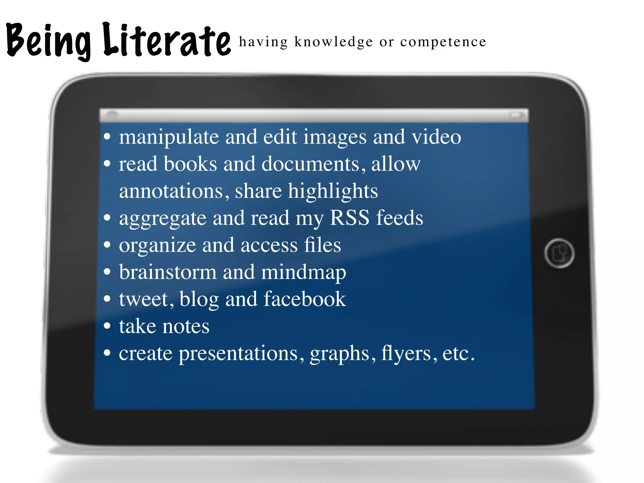 Being Literate       ha ving kno wle dge o r c om pe ten ce




      • manipulate and edit images and video
      • read books and documents, allow
        annotations, share highlights
      • aggregate and read my RSS feeds
      • organize and access ﬁles
      • brainstorm and mindmap
      • tweet, blog and facebook
      • take notes
      • create presentations, graphs, ﬂyers, etc.
 