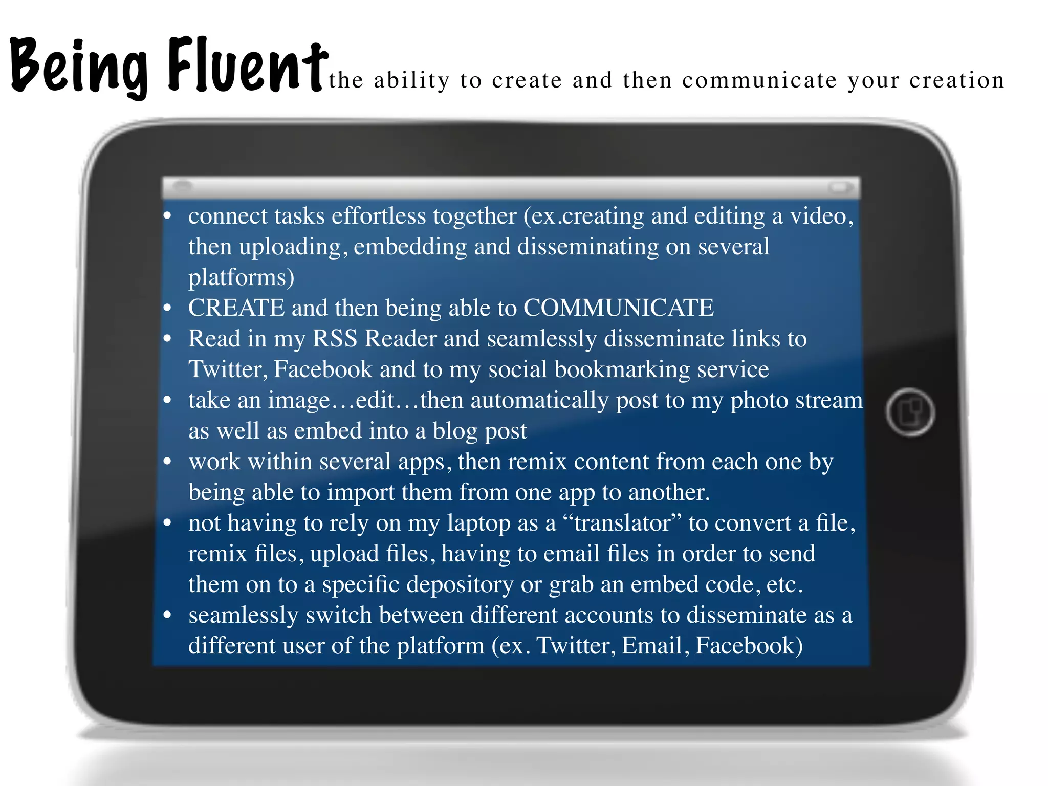 Being Fluent         the ability to create and then communicate your creation




     • connect tasks effortless together (ex.creating and editing a video,
       then uploading, embedding and disseminating on several
       platforms)
     • CREATE and then being able to COMMUNICATE
     • Read in my RSS Reader and seamlessly disseminate links to
       Twitter, Facebook and to my social bookmarking service
     • take an image…edit…then automatically post to my photo stream
       as well as embed into a blog post
     • work within several apps, then remix content from each one by
       being able to import them from one app to another.
     • not having to rely on my laptop as a “translator” to convert a ﬁle,
       remix ﬁles, upload ﬁles, having to email ﬁles in order to send
       them on to a speciﬁc depository or grab an embed code, etc.
     • seamlessly switch between different accounts to disseminate as a
       different user of the platform (ex. Twitter, Email, Facebook)
 