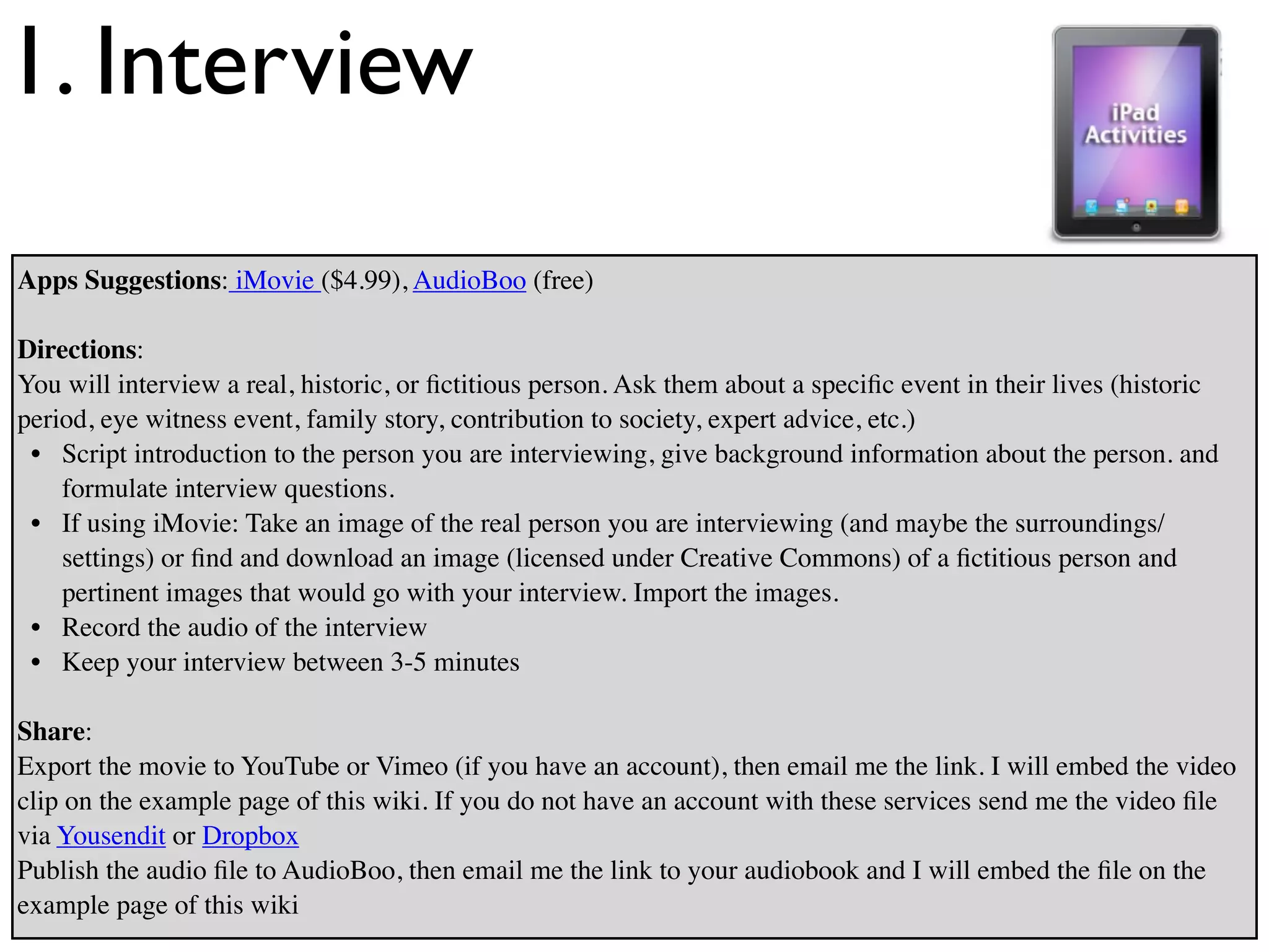 1. Interview
Apps Suggestions: iMovie ($4.99), AudioBoo (free)

Directions:
You will interview a real, historic, or ﬁctitious person. Ask them about a speciﬁc event in their lives (historic
period, eye witness event, family story, contribution to society, expert advice, etc.)
 • Script introduction to the person you are interviewing, give background information about the person. and
    formulate interview questions.
 • If using iMovie: Take an image of the real person you are interviewing (and maybe the surroundings/
    settings) or ﬁnd and download an image (licensed under Creative Commons) of a ﬁctitious person and
    pertinent images that would go with your interview. Import the images.
 • Record the audio of the interview
 • Keep your interview between 3-5 minutes

Share:
Export the movie to YouTube or Vimeo (if you have an account), then email me the link. I will embed the video
clip on the example page of this wiki. If you do not have an account with these services send me the video ﬁle
via Yousendit or Dropbox
Publish the audio ﬁle to AudioBoo, then email me the link to your audiobook and I will embed the ﬁle on the
example page of this wiki
 