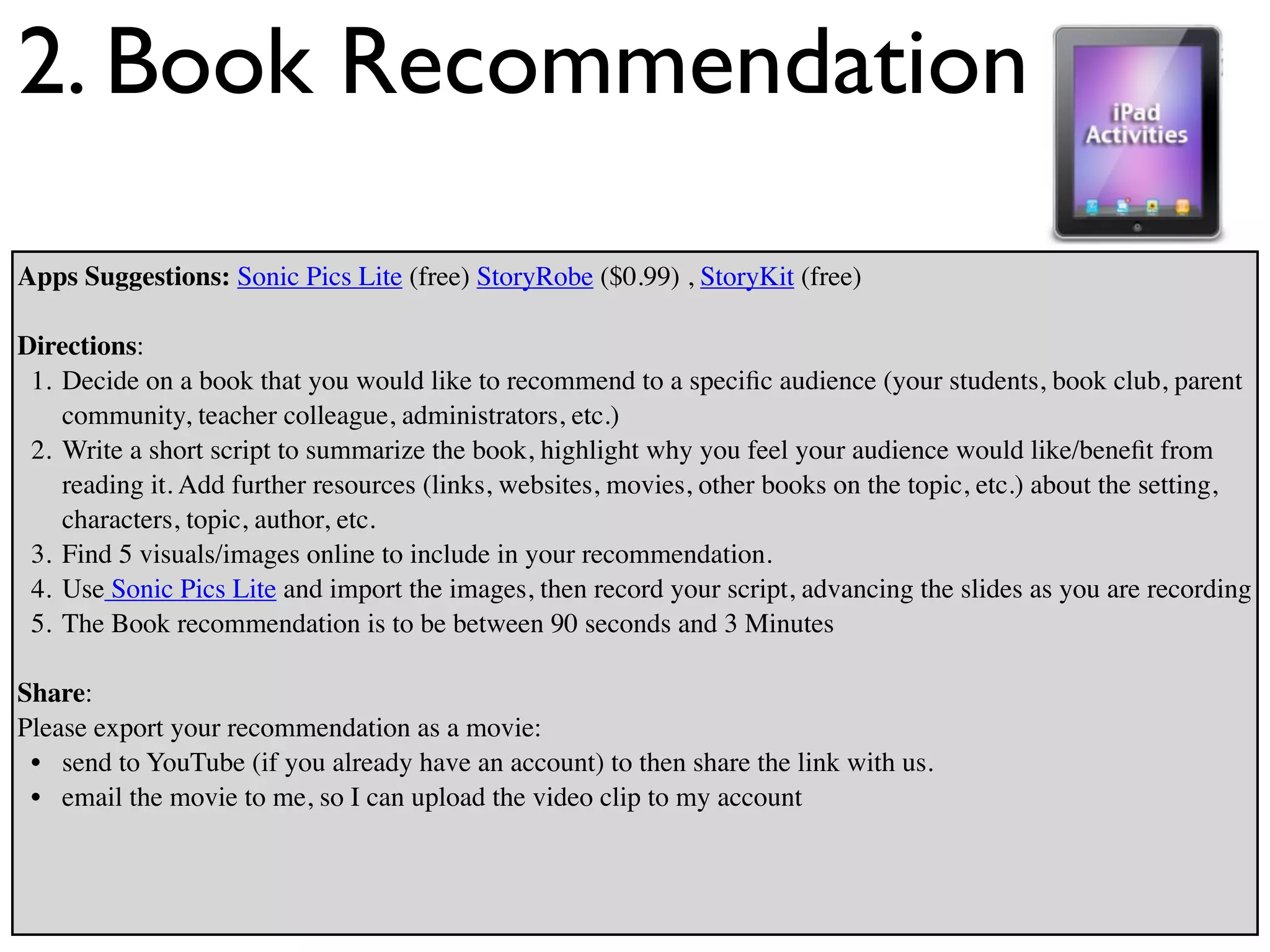 2. Book Recommendation
Apps Suggestions: Sonic Pics Lite (free) StoryRobe ($0.99) , StoryKit (free)

Directions:
 1. Decide on a book that you would like to recommend to a speciﬁc audience (your students, book club, parent
    community, teacher colleague, administrators, etc.)
 2. Write a short script to summarize the book, highlight why you feel your audience would like/beneﬁt from
    reading it. Add further resources (links, websites, movies, other books on the topic, etc.) about the setting,
    characters, topic, author, etc.
 3. Find 5 visuals/images online to include in your recommendation.
 4. Use Sonic Pics Lite and import the images, then record your script, advancing the slides as you are recording
 5. The Book recommendation is to be between 90 seconds and 3 Minutes

Share:
Please export your recommendation as a movie:
 • send to YouTube (if you already have an account) to then share the link with us.
 • email the movie to me, so I can upload the video clip to my account
 