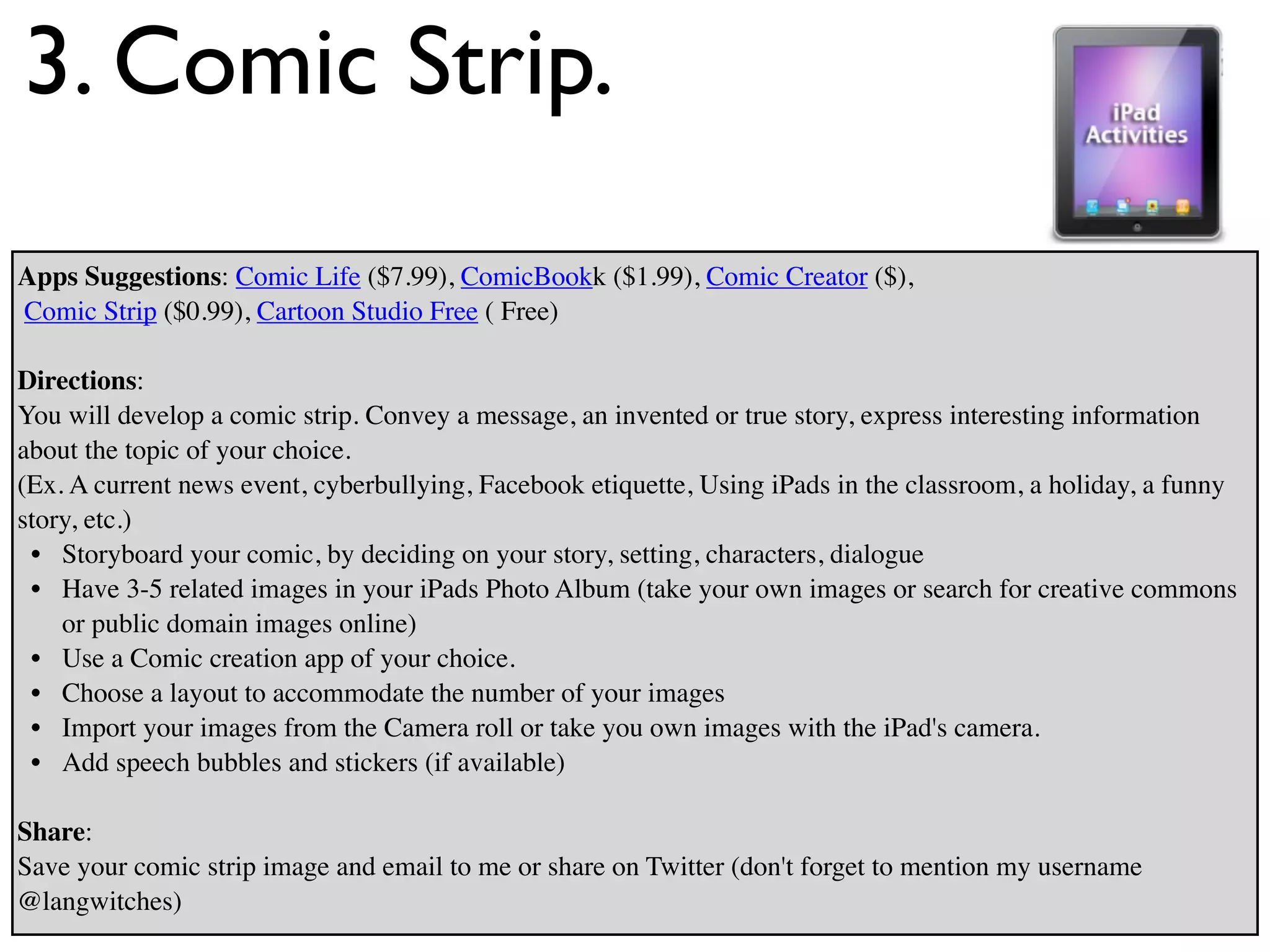 3. Comic Strip.
Apps Suggestions: Comic Life ($7.99), ComicBookk ($1.99), Comic Creator ($),
Comic Strip ($0.99), Cartoon Studio Free ( Free)

Directions:
You will develop a comic strip. Convey a message, an invented or true story, express interesting information
about the topic of your choice.
(Ex. A current news event, cyberbullying, Facebook etiquette, Using iPads in the classroom, a holiday, a funny
story, etc.)
 • Storyboard your comic, by deciding on your story, setting, characters, dialogue
 • Have 3-5 related images in your iPads Photo Album (take your own images or search for creative commons
    or public domain images online)
 • Use a Comic creation app of your choice.
 • Choose a layout to accommodate the number of your images
 • Import your images from the Camera roll or take you own images with the iPad's camera.
 • Add speech bubbles and stickers (if available)

Share:
Save your comic strip image and email to me or share on Twitter (don't forget to mention my username
@langwitches)
 