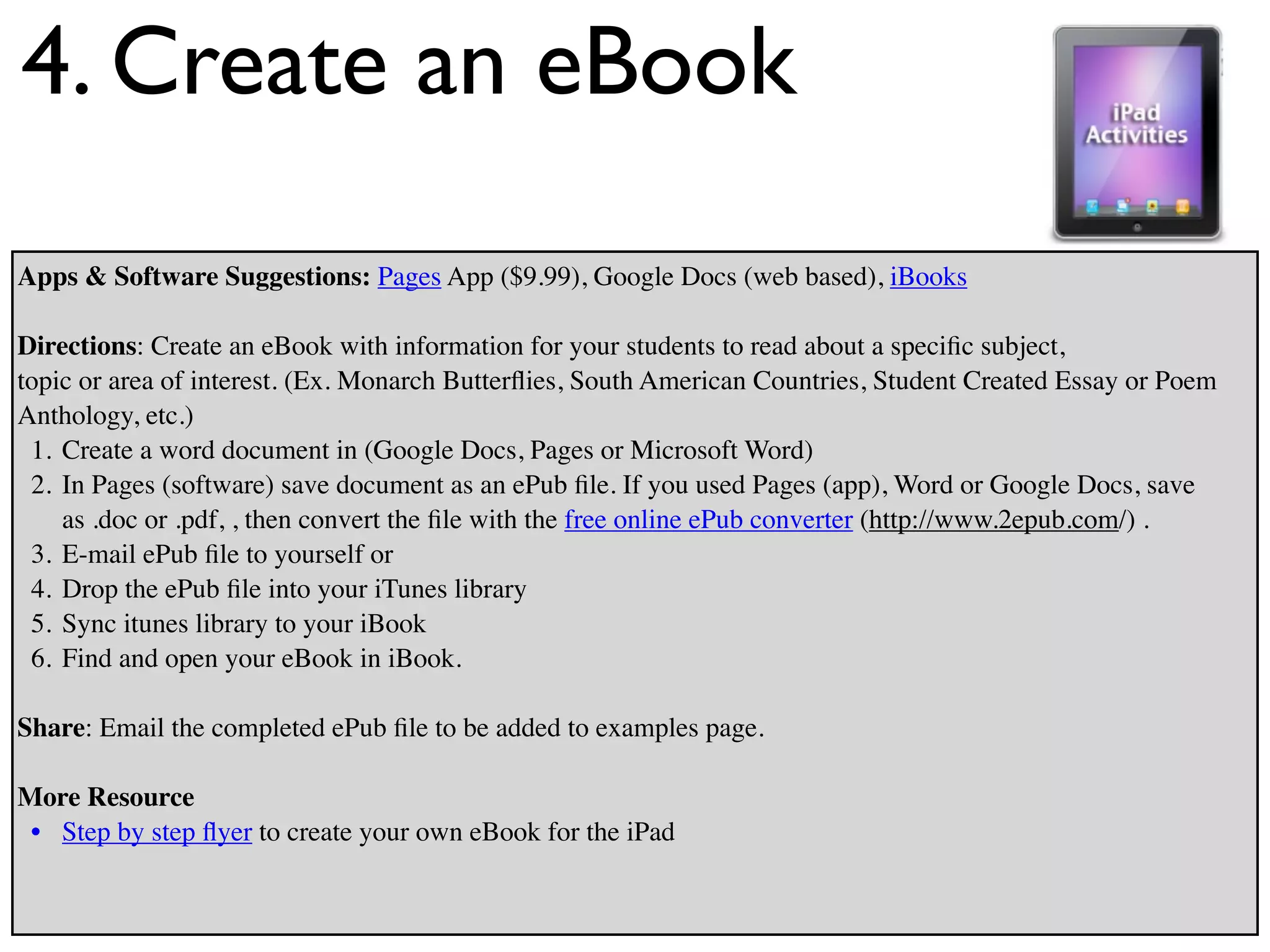 4. Create an eBook
Apps & Software Suggestions: Pages App ($9.99), Google Docs (web based), iBooks

Directions: Create an eBook with information for your students to read about a speciﬁc subject,
topic or area of interest. (Ex. Monarch Butterﬂies, South American Countries, Student Created Essay or Poem
Anthology, etc.)
 1. Create a word document in (Google Docs, Pages or Microsoft Word)
 2. In Pages (software) save document as an ePub ﬁle. If you used Pages (app), Word or Google Docs, save
    as .doc or .pdf, , then convert the ﬁle with the free online ePub converter (http://www.2epub.com/) .
 3. E-mail ePub ﬁle to yourself or
 4. Drop the ePub ﬁle into your iTunes library
 5. Sync itunes library to your iBook
 6. Find and open your eBook in iBook.

Share: Email the completed ePub ﬁle to be added to examples page.

More Resource
 • Step by step ﬂyer to create your own eBook for the iPad
 