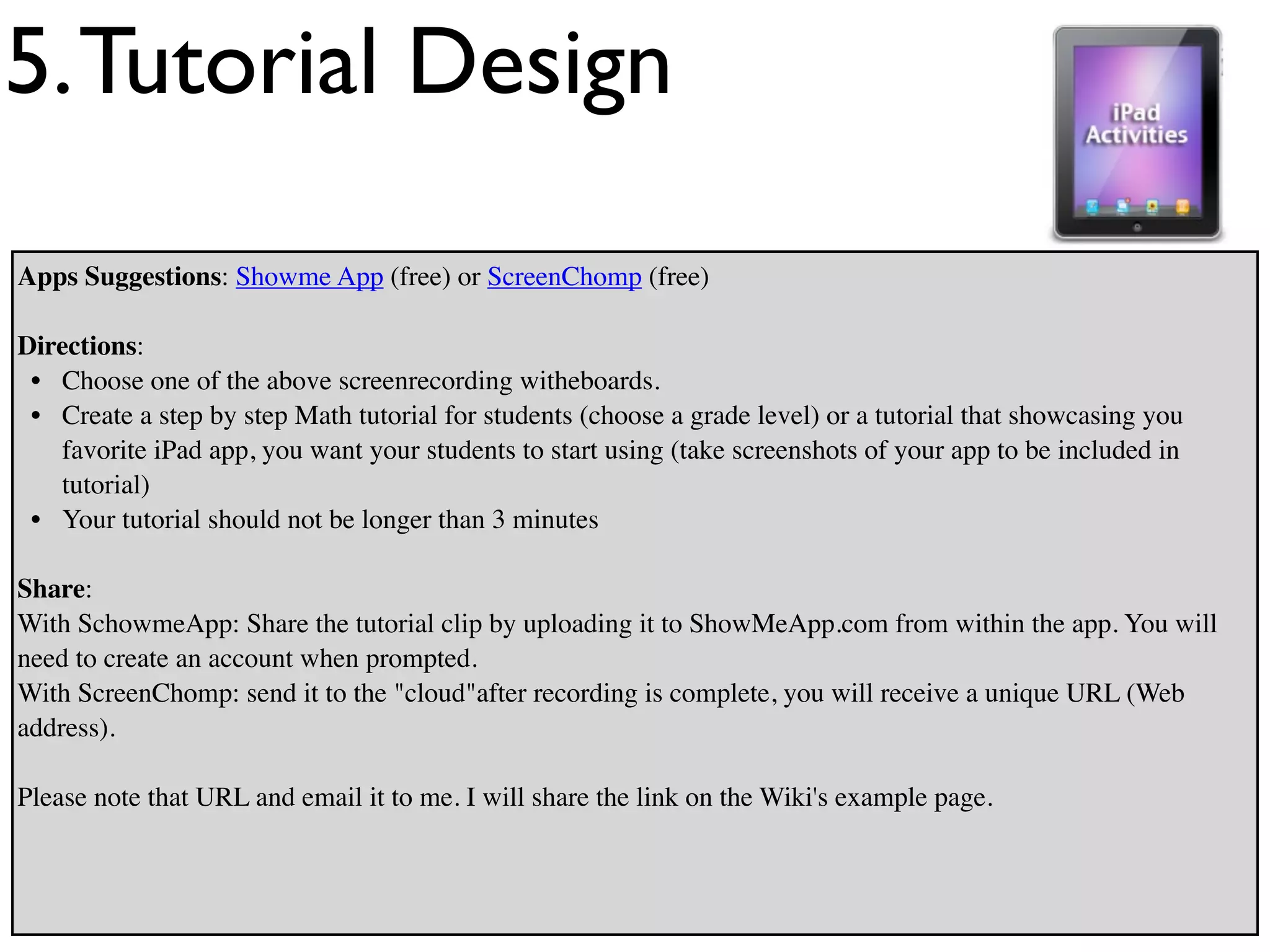 5. Tutorial Design
Apps Suggestions: Showme App (free) or ScreenChomp (free)

Directions:
 • Choose one of the above screenrecording witheboards.
 • Create a step by step Math tutorial for students (choose a grade level) or a tutorial that showcasing you
   favorite iPad app, you want your students to start using (take screenshots of your app to be included in
   tutorial)
 • Your tutorial should not be longer than 3 minutes

Share:
With SchowmeApp: Share the tutorial clip by uploading it to ShowMeApp.com from within the app. You will
need to create an account when prompted.
With ScreenChomp: send it to the "cloud"after recording is complete, you will receive a unique URL (Web
address).

Please note that URL and email it to me. I will share the link on the Wiki's example page.
 