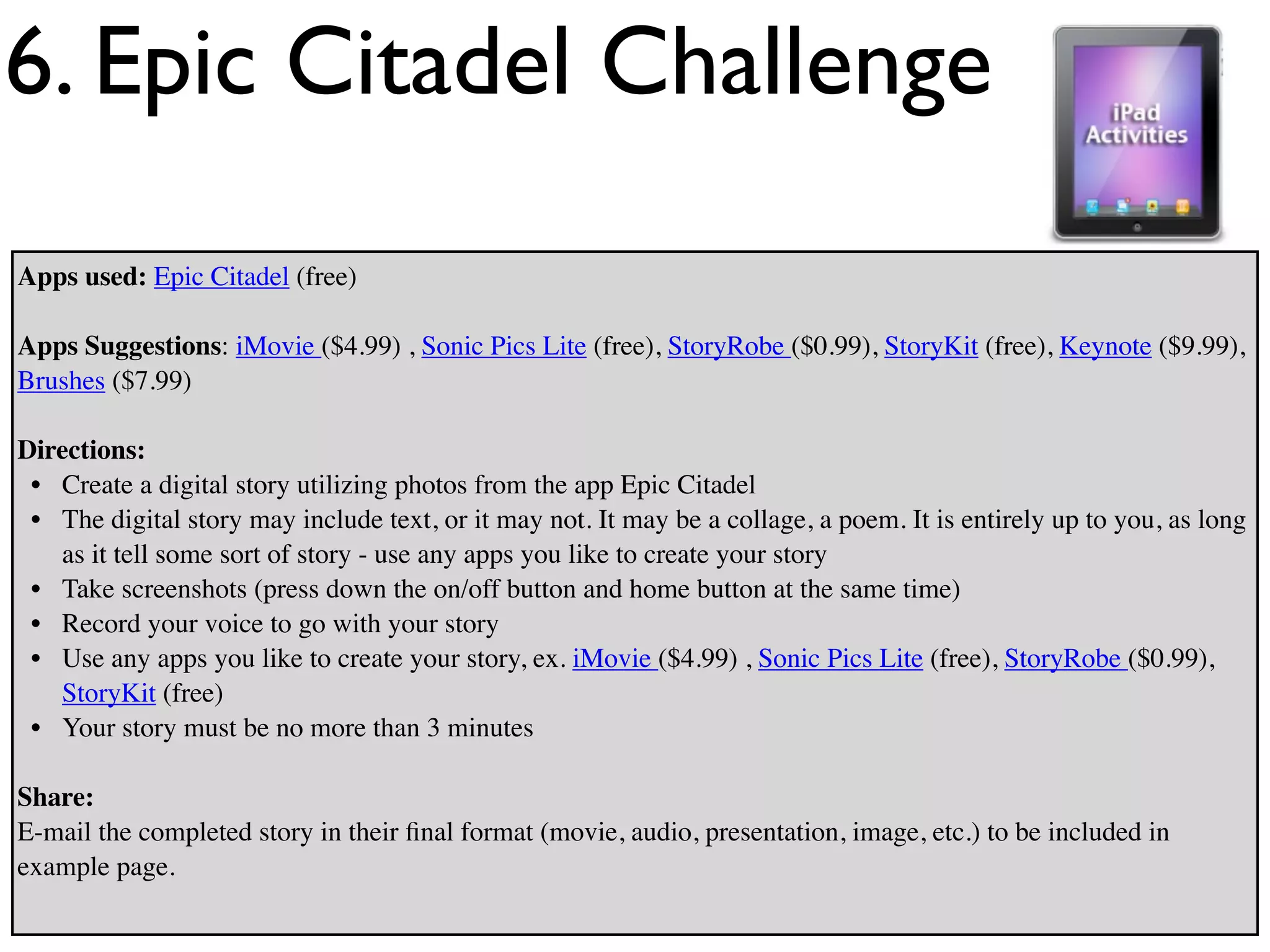 6. Epic Citadel Challenge
Apps used: Epic Citadel (free)

Apps Suggestions: iMovie ($4.99) , Sonic Pics Lite (free), StoryRobe ($0.99), StoryKit (free), Keynote ($9.99),
Brushes ($7.99)

Directions:
 • Create a digital story utilizing photos from the app Epic Citadel
 • The digital story may include text, or it may not. It may be a collage, a poem. It is entirely up to you, as long
   as it tell some sort of story - use any apps you like to create your story
 • Take screenshots (press down the on/off button and home button at the same time)
 • Record your voice to go with your story
 • Use any apps you like to create your story, ex. iMovie ($4.99) , Sonic Pics Lite (free), StoryRobe ($0.99),
   StoryKit (free)
 • Your story must be no more than 3 minutes

Share:
E-mail the completed story in their ﬁnal format (movie, audio, presentation, image, etc.) to be included in
example page.
 