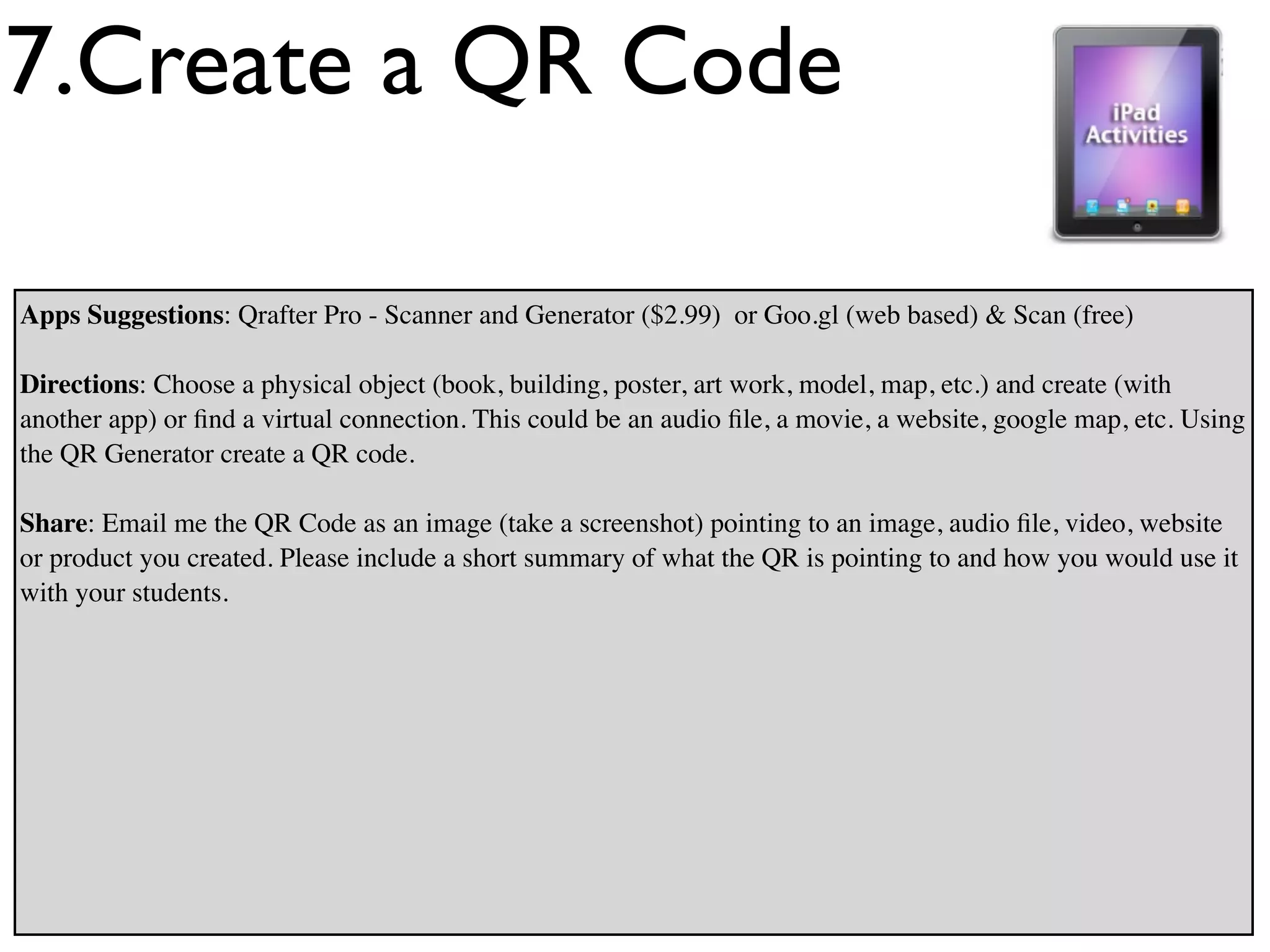 7.Create a QR Code

Apps Suggestions: Qrafter Pro - Scanner and Generator ($2.99) or Goo.gl (web based) & Scan (free)

Directions: Choose a physical object (book, building, poster, art work, model, map, etc.) and create (with
another app) or ﬁnd a virtual connection. This could be an audio ﬁle, a movie, a website, google map, etc. Using
the QR Generator create a QR code.

Share: Email me the QR Code as an image (take a screenshot) pointing to an image, audio ﬁle, video, website
or product you created. Please include a short summary of what the QR is pointing to and how you would use it
with your students.
 