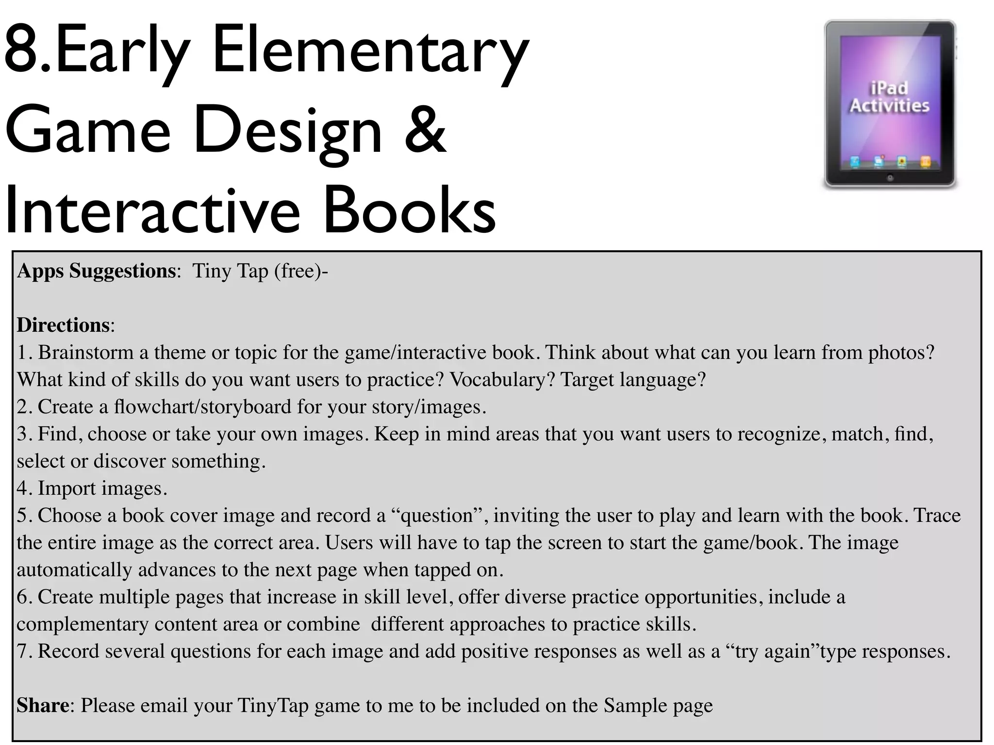 8.Early Elementary
Game Design &
Interactive Books
Apps Suggestions: Tiny Tap (free)-

Directions:
1. Brainstorm a theme or topic for the game/interactive book. Think about what can you learn from photos?
What kind of skills do you want users to practice? Vocabulary? Target language?
2. Create a ﬂowchart/storyboard for your story/images.
3. Find, choose or take your own images. Keep in mind areas that you want users to recognize, match, ﬁnd,
select or discover something.
4. Import images.
5. Choose a book cover image and record a “question”, inviting the user to play and learn with the book. Trace
the entire image as the correct area. Users will have to tap the screen to start the game/book. The image
automatically advances to the next page when tapped on.
6. Create multiple pages that increase in skill level, offer diverse practice opportunities, include a
complementary content area or combine different approaches to practice skills.
7. Record several questions for each image and add positive responses as well as a “try again”type responses.

Share: Please email your TinyTap game to me to be included on the Sample page
 