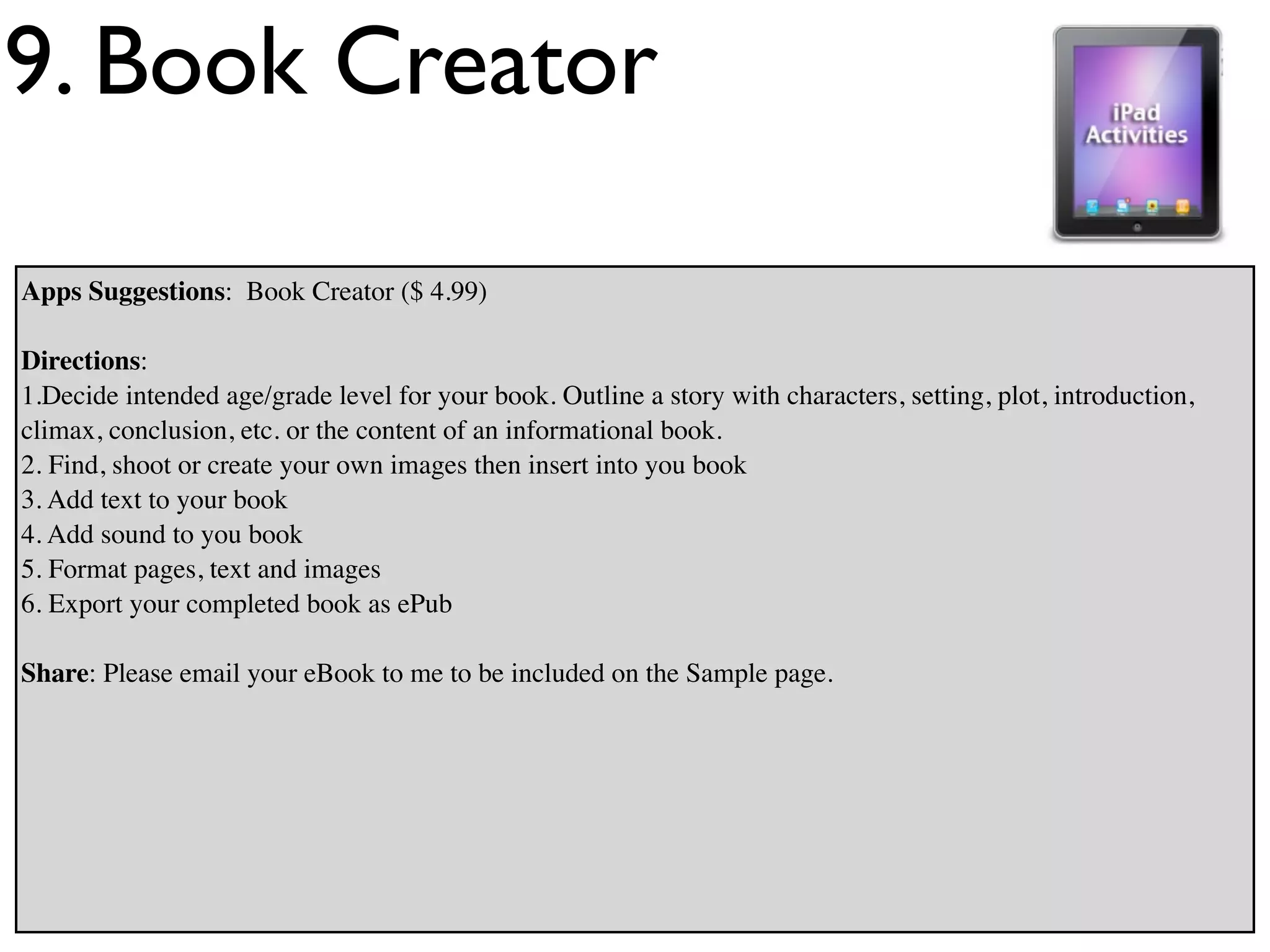 9. Book Creator

Apps Suggestions: Book Creator ($ 4.99)

Directions:
1.Decide intended age/grade level for your book. Outline a story with characters, setting, plot, introduction,
climax, conclusion, etc. or the content of an informational book.
2. Find, shoot or create your own images then insert into you book
3. Add text to your book
4. Add sound to you book
5. Format pages, text and images
6. Export your completed book as ePub

Share: Please email your eBook to me to be included on the Sample page.
 