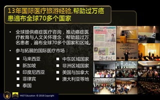• 全球提供癌症医疗咨询，推动癌症医
疗教育与人文关怀理念，帮助超过万
名患者，遍布全球70多个国家和区域。
• 参与拓展的国际医疗市场：
 马来西亚
 新加坡
 印度尼西亚
 菲律宾
 泰国
 中东区域国家
 非洲区域国家
 美国与加拿大
 澳大利亚等地
YAST Education © 2018 Copyright
 