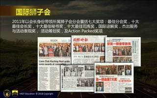 2011年以会长身份带领所属狮子会分会囊括七大奖项：最佳分会奖，十大
最佳会长奖，十大最佳秘书奖，十大最佳司库奖，国际谅解奖，杰出服务
与活动表现奖， 活动筹划奖，及Action Packed奖项
YAST Education © 2018 Copyright
 