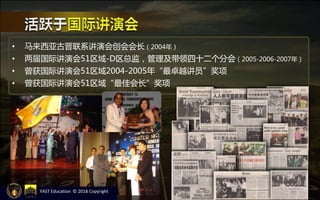 • 马来西亚古晋联系讲演会创会会长（2004年）
• 两届国际讲演会51区域-D区总监，管理及带领四十二个分会（2005-2006-2007年）
• 曾获国际讲演会51区域2004-2005年“最卓越讲员”奖项
• 曾获国际讲演会51区域“最佳会长”奖项
YAST Education © 2018 Copyright
 