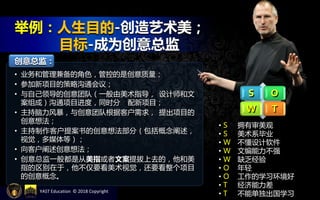 YAST Education © 2018 Copyright
S O
W T
• S 拥有审美观
• S 美术系毕业
• W 不懂设计软件
• W 文编能力不强
• W 缺乏经验
• O 年轻
• O 工作的学习环境好
• T 经济能力差
• T 不能单独出国学习
创意总监：
• 业务和管理兼备的角色，管控的是创意质量；
• 参加新项目的策略沟通会议；
• 与自己领导的创意团队（一般由美术指导， 设计师和文
案组成）沟通项目进度，同时分 配新项目；
• 主持脑力风暴，与创意团队根据客户需求， 提出项目的
创意想法；
• 主持制作客户提案书的创意想法部分（包括概念阐述，
视觉，多媒体等）；
• 向客户阐述创意想法；
• 创意总监一般都是从美指或者文案提拔上去的，他和美
指的区别在于，他不仅要看美术视觉，还要看整个项目
的创意概念。
举例：人生目的-创造艺术美；
目标-成为创意总监
 
