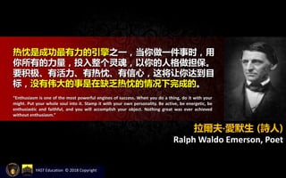 热忱是成功最有力的引擎之一，当你做一件事时，用
你所有的力量，投入整个灵魂，以你的人格做担保。
要积极、有活力、有热忱、有信心，这将让你达到目
标，没有伟大的事是在缺乏热忱的情况下完成的。
“Enthusiasm is one of the most powerful engines of success. When you do a thing, do it with your
might. Put your whole soul into it. Stamp it with your own personality. Be active, be energetic, be
enthusiastic and faithful, and you will accomplish your object. Nothing great was ever achieved
without enthusiasm.”
拉爾夫‧愛默生 (詩人)
Ralph Waldo Emerson, Poet
YAST Education © 2018 Copyright
 