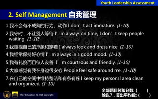 2. Self Management 自我管理
Youth Leadership Assessment
1.我不会有不成熟的行为、动作 I don’t act immature. (1-10)
2.我守时，不让别人等待 I’m always on time, I don’t keep people
waiting. (1-10)
3.我重视自己的形象和穿着 I always look and dress nice. (1-10)
4.我经常保持好心情 I’m always in a good mood. (1-10)
5.我有礼貌而且待人友善 I’m courteous and friendly. (1-10)
6.大家感觉有我在身边很安心 People feel safe around me. (1-10)
7.在自己的空间中维持整洁和有条有序 I keep my personal area clean
and organized. (1-10)
全部题目总和分数: ( )
除以7，算出平均数: ( )YAST Education © 2018 Copyright
 