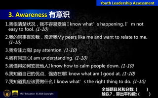 3. Awareness 有意识
Youth Leadership Assessment
1.我很清楚状况，我不容易受骗 I know what’s happening, I’m not
easy to fool. (1-10)
2.我的同事喜欢我，亲近我My peers like me and want to relate to me.
(1-10)
3.我专注力高I pay attention. (1-10)
4.我有同理心I am understanding. (1-10)
5.我懂得如何安抚他人I know how to calm people down. (1-10)
6.我知道自己的优点、强势在哪I know what am I good at. (1-10)
7.我知道我应该要做什么 I know what’s the right thing to do. (1-10)
全部题目总和分数: ( )
除以7，算出平均数: ( )YAST Education © 2018 Copyright
 