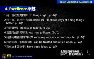 4. Excellence卓越
Youth Leadership Assessment
1.我一直在做对的事I do things right. (1-10)
2.我一直在寻找方法将事情做得更好I look for ways of doing things
better. (1-10)
3.我很健谈I’m easy to talk to. (1-10)
4.我懂得如何倾听I know how to listen. (1-10)
5.我善用电脑类的IT科技I know my way around a computer. (1-10)
6.我很可靠，能够被信任I can be trusted and relied upon. (1-10)
7.我有许多好点子 I have good ideas. (1-10)
全部题目总和分数: ( )
除以7，算出平均数: ( )
YAST Education © 2018 Copyright
 