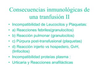 Consecuencias inmunológicas de
una tranfusión II
• Incompatibilidad de Leucocitos y Plaquetas:
• a) Reacciones febriles(granulocitos)
• b) Reacción pulmonar (granulocitos)
• c) Púrpura post-transfusional (plaquetas)
• d) Reacción injerto vs hospedero, GvH,
(linfocitos)
• Incompatibilidad proteías plasma :
• Urticaria y Reacciones anafilácticas
 
