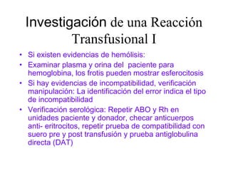 Investigación de una Reacción
Transfusional I
• Si existen evidencias de hemólisis:
• Examinar plasma y orina del paciente para
hemoglobina, los frotis pueden mostrar esferocitosis
• Si hay evidencias de incompatibilidad, verificación
manipulación: La identificación del error indica el tipo
de incompatibilidad
• Verificación serológica: Repetir ABO y Rh en
unidades paciente y donador, checar anticuerpos
anti- eritrocitos, repetir prueba de compatibilidad con
suero pre y post transfusión y prueba antiglobulina
directa (DAT)
 