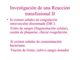 Investigación de una Reacción
transfusional II
• Si existen señales de coagulación
intravascular diseminada (DIC):
Frotis de sangre (fragmentación celular),
cuenta de plaquetas, checar coagulación.
Si existen señales de contaminación
bacteriana:
Tinción de Gram, cultivo sangre donador
 