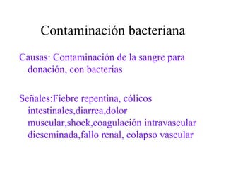 Contaminación bacteriana
Causas: Contaminación de la sangre para
donación, con bacterias
Señales:Fiebre repentina, cólicos
intestinales,diarrea,dolor
muscular,shock,coagulación intravascular
dieseminada,fallo renal, colapso vascular
 