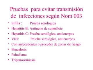 Pruebas para evitar transmisión
de infecciones según Nom 003
• Sífilis : Prueba serológica
• Hepatitis B: Antígeno de superficie
• Hepatitis C: Prueba serológica, anticuerpos
• VIH: Prueba serológica, anticuerpos
• Con antecedentes o proceder de zonas de riesgo:
• Brucelosis
• Paludismo
• Tripanosomiasis
 
