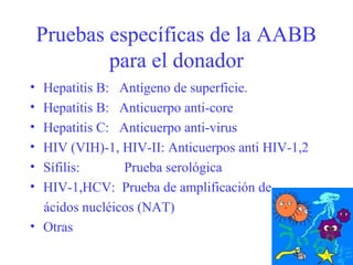 Pruebas específicas de la AABB
para el donador
• Hepatitis B: Antígeno de superficie.
• Hepatitis B: Anticuerpo anti-core
• Hepatitis C: Anticuerpo anti-virus
• HIV (VIH)-1, HIV-II: Anticuerpos anti HIV-1,2
• Sífilis: Prueba serológica
• HIV-1,HCV: Prueba de amplificación de
ácidos nucléicos (NAT)
• Otras
 