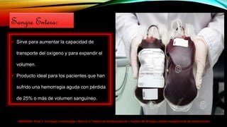 HARRISON> Parte V. Oncología y hematología > Sección 2. Trastornos hematopoyéticos > Capítulo 99. Biología y empleo terapéutico de las transfusiones>
 Sirve para aumentar la capacidad de
transporte del oxígeno y para expandir el
volumen.
 Producto ideal para los pacientes que han
sufrido una hemorragia aguda con pérdida
de 25% o más de volumen sanguíneo.
Sangre Entera:
 