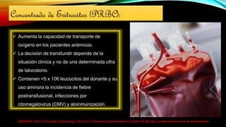 HARRISON> Parte V. Oncología y hematología > Sección 2. Trastornos hematopoyéticos > Capítulo 99. Biología y empleo terapéutico de las transfusiones>
Concentrado de Eritrocitos (PRBC):
 Aumenta la capacidad de transporte de
oxígeno en los pacientes anémicos.
 La decisión de transfundir depende de la
situación clínica y no de una determinada cifra
de laboratorio.
 Contienen <5 x 106 leucocitos del donante y su
uso aminora la incidencia de fiebre
postransfusional, infecciones por
citomegalovirus (CMV) y aloinmunización.
 