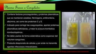 HARRISON> Parte V. Oncología y hematología > Sección 2. Trastornos hematopoyéticos > Capítulo 99. Biología y empleo terapéutico de las transfusiones>
Plasma Fresco o Congelado:
 Contiene factores procoagulantes y proteínas plasmáticas
que se mantienen estables: fibrinógeno, antitrombina,
albúmina, así como las proteínas C y S.
 Indicado para corregir las coagulopatías, aportar proteínas
plasmáticas deficitarias, y tratar la púrpura trombótica
trombocitopénica.
 No debe usarse de forma sistemática como expansor del
volumen sanguíneo.
 Producto desprovisto de células y por ende no transmite
agentes infecciosos intracelulares.
 
