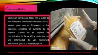 HARRISON> Parte V. Oncología y hematología > Sección 2. Trastornos hematopoyéticos > Capítulo 99. Biología y empleo terapéutico de las transfusiones>
Crioprecipitados:
 Contienen fibrinógeno, factor VIII y factor de
von Willebrand (von Willebrand factor, vWF).
 Ideales para aportar fibrinógeno a los
pacientes sensibles al aumento de la
volemia, cuando no se dispone de
concentrados de factor VII, y pacientes con
una enfermedad de von Willebrand
disfuncional (tipo II) o ausente (tipo III).
 