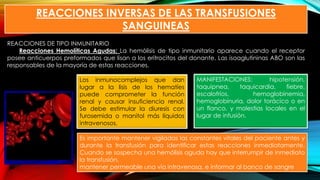 REACCIONES INVERSAS DE LAS TRANSFUSIONES
SANGUINEAS
REACCIONES DE TIPO INMUNITARIO
Reacciones Hemolíticas Agudas: La hemólisis de tipo inmunitario aparece cuando el receptor
posee anticuerpos preformados que lisan a los eritrocitos del donante. Las isoaglutininas ABO son las
responsables de la mayoría de estas reacciones.
MANIFESTACIONES: hipotensión,
taquipnea, taquicardia, fiebre,
escalofríos, hemoglobinemia,
hemoglobinuria, dolor torácico o en
un flanco, y molestias locales en el
lugar de infusión.
Es importante mantener vigiladas las constantes vitales del paciente antes y
durante la transfusión para identificar estas reacciones inmediatamente.
Cuando se sospecha una hemólisis aguda hay que interrumpir de inmediato
la transfusión,
mantener permeable una vía intravenosa, e informar al banco de sangre
Los inmunocomplejos que dan
lugar a la lisis de los hematíes
puede comprometer la función
renal y causar insuficiencia renal.
Se debe estimular la diuresis con
furosemida o manitol más líquidos
intravenosos.
 