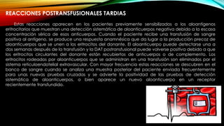 REACCIONES POSTRANSFUSIONALES TARDIAS
Estas reacciones aparecen en los pacientes previamente sensibilizados a los aloantígenos
eritrocitarios que muestran una detección sistemática de aloanticuerpos negativa debido a la escasa
concentración sérica de esos anticuerpos. Cuando el paciente recibe una transfusión de sangre
positiva al antígeno, se produce una respuesta anamnésica que da lugar a la producción precoz de
aloanticuerpos que se unen a los eritrocitos del donante. El aloanticuerpo puede detectarse una a
dos semanas después de la transfusión y la DAT postransfusional puede volverse positiva debido a que
los eritrocitos circulantes del donante están recubiertos de anticuerpos o de complemento. Los
eritrocitos rodeados por aloanticuerpos que se administran en una transfusión son eliminados por el
sistema reticuloendotelial extravascular. Con mayor frecuencia estas reacciones se descubren en el
banco de sangre cuando se analiza una muestra posterior del paciente enviada frecuentemente
para unas nuevas pruebas cruzadas y se advierte la positividad de las pruebas de detección
sistemática de aloanticuerpos, o bien aparece un nuevo aloanticuerpo en un receptor
recientemente transfundido.
 