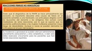 REACCIONES FEBRILES NO HEMOLITICAS
Dado que el diagnóstico de la FNHTR se hace principalmente por
exclusión, es importante descartar otras causas de fiebre en el
paciente sometido a una transfusión. Los anticuerpos dirigidos contra
los leucocitos del donante y los antígenos HLA actúan como
mediadores de estas reacciones, por lo que se supone que los
pacientes politransfundidos y las mujeres multíparas presentan mayor
riesgo de desarrollarlas. Aunque a veces se pueden demostrar los
anticuerpos en el suero del receptor.
Su incidencia y gravedad se pueden atenuar administrando
previamente paracetamol u otros antipiréticos, si bien esto
debe reservarse únicamente para los pacientes que han
tenido reacciones repetidas.
escalofríos y una elevación térmica de 1°C o más.
 