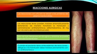 REACCIONES ALERGICAS
Las reacciones con urticaria se deben a las proteínas del
plasma transfundidas.
Las reacciones leves pueden tratarse sintomáticamente
deteniendo de manera transitoria la transfusión y
administrando antihistamínicos (difenhidramina, 50 mg
por vía oral o por vía intramuscular).
Una vez que desaparecen los signos y síntomas se puede
reanudar la transfusión.
Cuando el paciente tiene antecedentes de reacciones
alérgicas a la transfusión debe tratarse previamente con
un antihistamínico
 