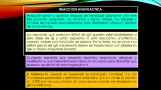 REACCION ANAFILACTICA
Reacción grave y aparece después de transfundir solamente unos mm
del producto sanguíneo. Los síntomas y signos: disnea, tos, náuseas y
vómitos, hipotensión, broncoespasmo, paro respiratorio, choque y pérdida
de la conciencia.
El tratamiento consiste en suspender la transfusión, mantener una vía
intravenosa permeable y administrar adrenalina (0.5 a 1 ml de la solución
a 1:1 000 por vía subcutánea). En casos graves pueden ser necesarios los
glucocorticoides.
Los pacientes que padecen déficit de IgA pueden estar sensibilizados a
esta clase de Ig y están expuestos a sufrir reacciones anafilácticas
cuando reciben una transfusión de plasma. Por lo tanto, las personas con
déficit graves de IgA únicamente deben ser transfundidas con plasma sin
IgA o células sanguíneas lavadas.
Cualquier paciente que presente repetidas reacciones alérgicas o
anafilácticas a los hemoderivados debe ser estudiado para descartar que
padezca un déficit de inmunoglobulina A.
 