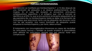 PÚRPURA POSTRANSFUSIONAL
Esta reacción se manifiesta por trombocitopenia 7 a 10 días después de
una transfusión de plaquetas y se observa preferentemente en las
mujeres. En el suero del receptor se encuentran anticuerpos
antiplaquetarios específicos y el antígeno que más a menudo se
identifica es el HPA-1a, que se encuentra en el receptor plaquetario de la
glucoproteína IIIa. La trombocitopenia tardía se debe a la formación de
anticuerpos que reaccionan tanto con las plaquetas del donante como
con las del receptor. Una nueva transfusión de plaquetas puede
empeorar la trombocitopenia y, por tanto, debe evitarse.
El tratamiento con inmunoglobulina intravenosa es capaz de neutralizar
los anticuerpos nocivos y también se puede emplear la plasmaféresis
para eliminar los anticuerpos siempre que sea preciso tratar esta
complicación.
 