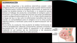 ALOINMUNIZACIÓN
Las células sanguíneas y las proteínas plasmáticas poseen varios
antígenos frente a los que el receptor puede quedar aloinmunizado.
Los aloanticuerpos contra los antígenos eritrocitarios se detectan al
realizar las pruebas previas a la transfusión, y su presencia puede
retrasar el hallazgo de productos compatibles sin antígeno para la
transfusión. Las mujeres en edad de procrear que están sensibilizadas
a ciertos antígenos eritrocitarios (p. ej., D, c, E, Kell o Duffy) presentan
el riesgo de que su hijo sufra la enfermedad hemolítica del recién
nacido. La compatibilidad para el antígeno D es la única prueba
selectiva previa a transfusión para evitar la aloinmunización de los
eritrocitos.
Por lo tanto, la conducta más prudente al realizar transfusiones es
evitar la sensibilización utilizando componentes celulares sometidos a
leucorreducción, así como limitar la exposición a los antígenos
mediante el uso juicioso de las transfusiones y de plaquetas
obtenidas por aféresis a partir de un solo donante.
 