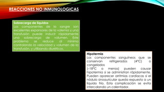 REACCIONES NO INMUNOLOGICAS
Sobrecarga de líquidos
Los componentes de la sangre son
excelentes expansores de la volemia y una
transfusión puede inducir rápidamente
una sobrecarga de volumen. Este
problema se reduce al mínimo
controlando la velocidad y volumen de la
transfusión, y utilizando diuréticos.
Hipotermia
Los componentes sanguíneos que se
conservan refrigerados (4°C) o
congelados
(–18°C o menos) pueden causar
hipotermia si se administran rápidamente.
Pueden aparecer arritmias cardíacas si el
nódulo sinoauricular queda expuesto a un
líquido frío. Esta complicación se evita
intercalando un calentador.
 