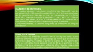 REACCIONES DE HIPOTENSIÓN
Se pueden observar reacciones transitorias de hipotensión en los
pacientes transfundidos que toman inhibidores de la enzima convertidora
de la angiotensina. Debido a que los hemoderivados contienen
bradicinina, que normalmente es degradada por la ACE, los pacientes
que toman inhibidores de la ACE pueden presentar un aumento de la
concentración de bradicinina con la consiguiente hipotensión.
Característicamente, la presión sanguínea se normaliza sin ninguna
intervención.
SOBRECARGA DE HIERRO
Cada unidad de eritrocitos contiene 200 a 250 mg de hierro. Suelen
aparecer síntomas y signos de sobrecarga de hierro que afectan a las
funciones endocrina, hepática y cardiaca cuando se han transfundido
100 U de eritrocitos (hierro corporal total de 20 g). Es preferible y más
rentable evitar esta complicación utilizando otros recursos terapéuticos
(p. ej., eritropoyetina) y usando con prudencia las transfusiones.
 